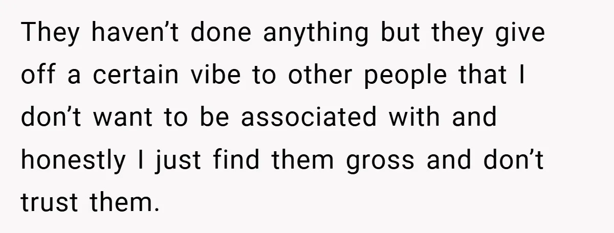 They haven’t done anything but they give off a certain vibe to other people that I don’t want to be associated with and honestly I just find them gross and...