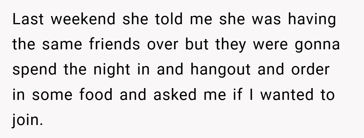 Last weekend she told me she was having the same friends over but they were gonna spend the night in and hangout and order in some food and asked me...