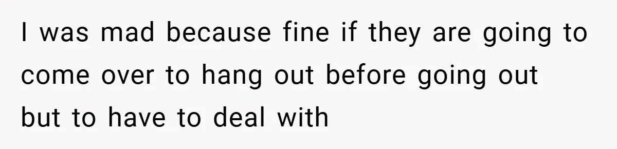 I was mad because fine if they are going to come over to hang out before going out but to have to deal with