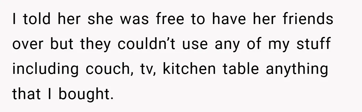 I told her she was free to have her friends over but they couldn’t use any of my stuff including couch, tv, kitchen table anything that I bought.
