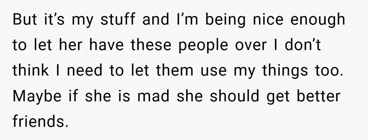 But it’s my stuff and I’m being nice enough to let her have these people over I don’t think I need to let them use my things too. Maybe if...