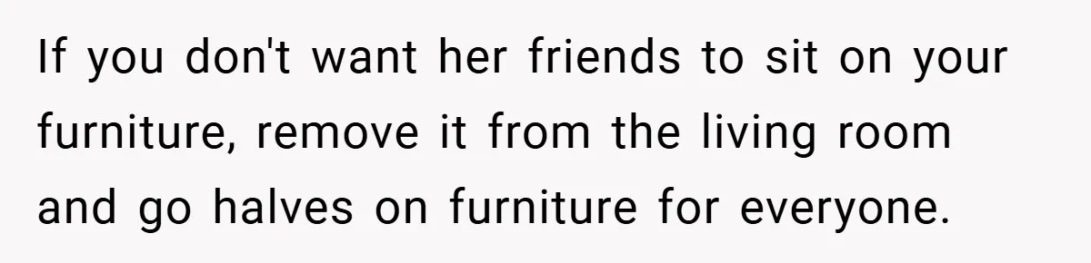 If you don't want her friends to sit on your furniture, remove it from the living room and go halves on furniture for everyone.
