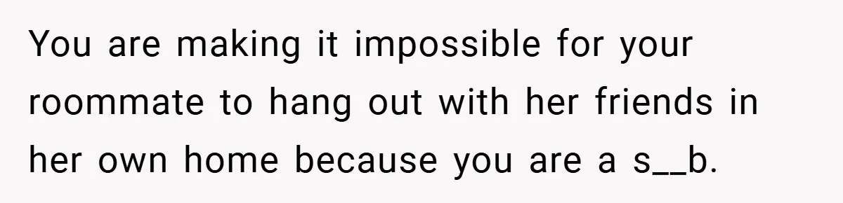 You are making it impossible for your roommate to hang out with her friends in her own home because you are a s__b.