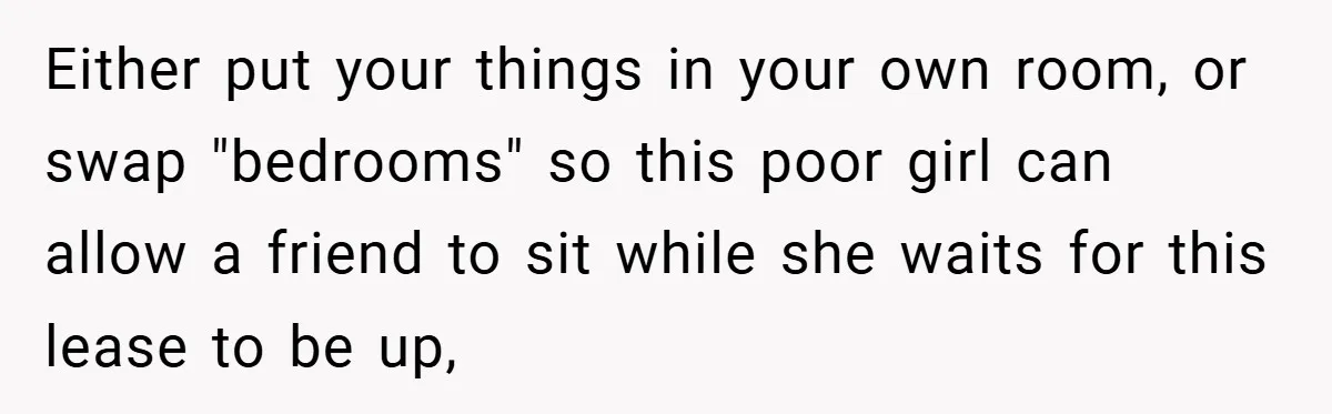 Either put your things in your own room, or swap "bedrooms" so this poor girl can allow a friend to sit while she waits for this lease to be up,
