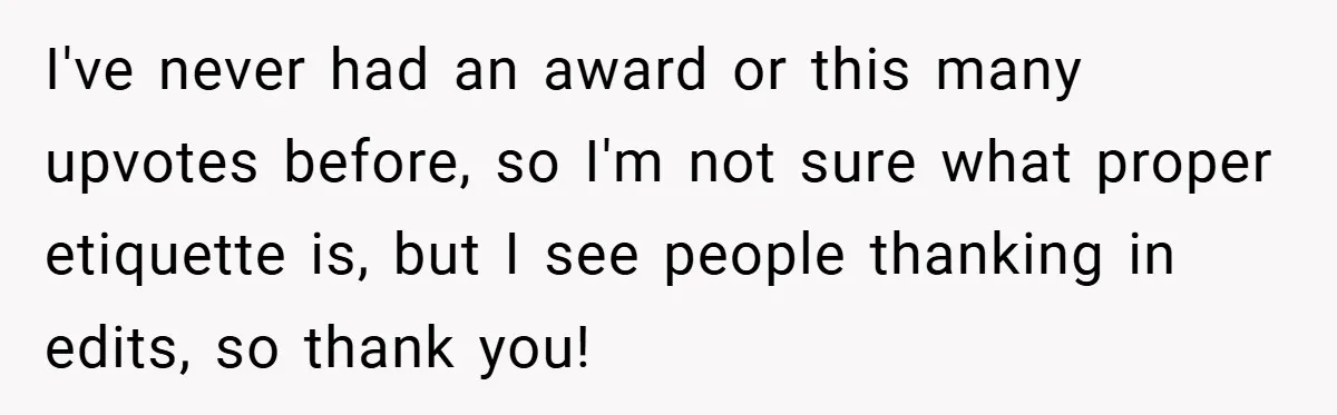 I've never had an award or this many upvotes before, so I'm not sure what proper etiquette is, but I see people thanking in edits, so thank you!