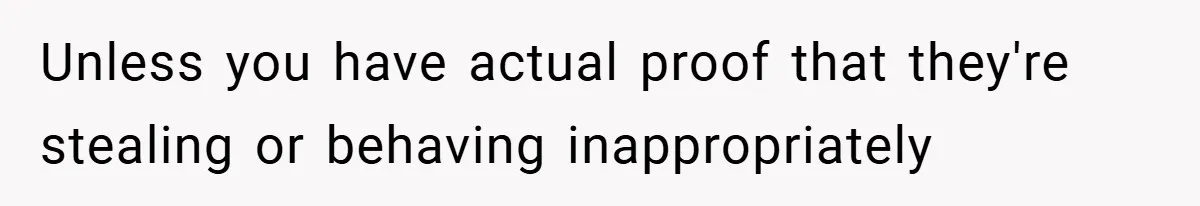 Unless you have actual proof that they're stealing or behaving inappropriately