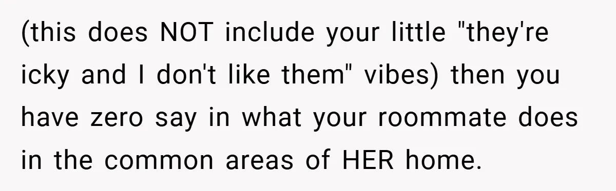 (this does NOT include your little "they're icky and I don't like them" vibes) then you have zero say in what your roommate does in the common areas of HER...