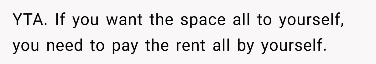 YTA. If you want the space all to yourself, you need to pay the rent all by yourself.