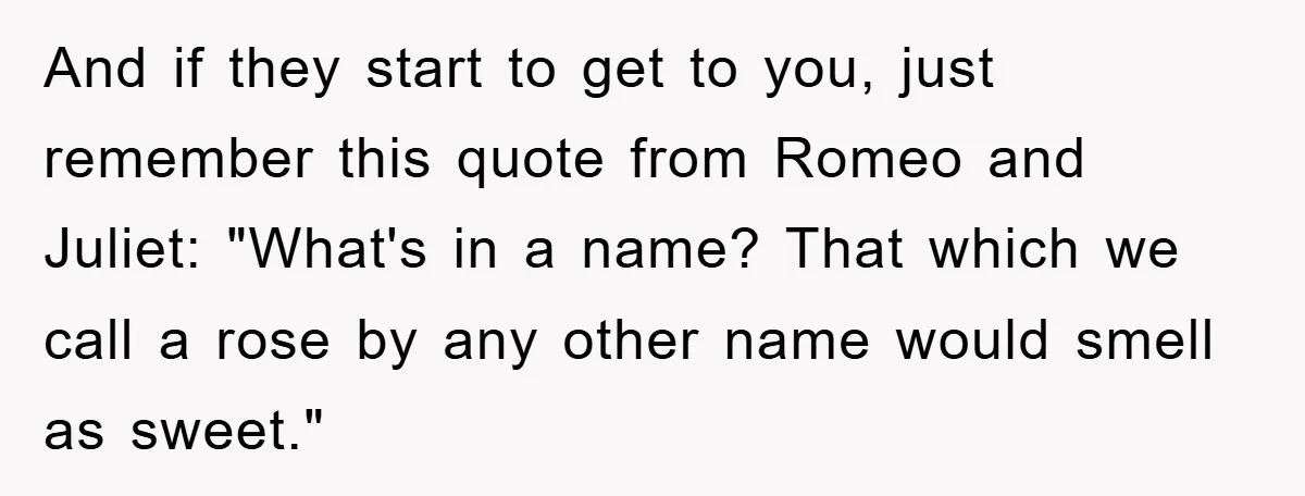 And if they start to get to you, just remember this quote from Romeo and Juliet: "What's in a name? That which we call a rose by any other name...