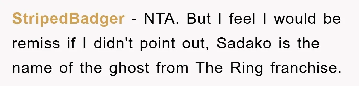 StripedBadger − NTA. But I feel I would be remiss if I didn't point out, Sadako is the name of the ghost from The Ring franchise.