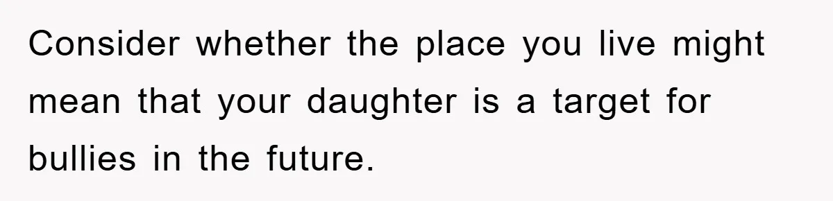 Consider whether the place you live might mean that your daughter is a target for bullies in the future.