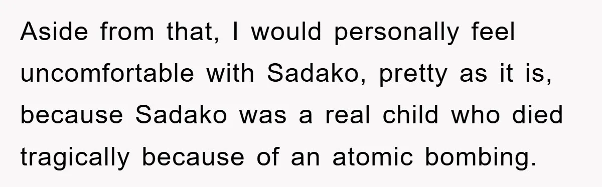 Aside from that, I would personally feel uncomfortable with Sadako, pretty as it is, because Sadako was a real child who died tragically because of an atomic bombing.