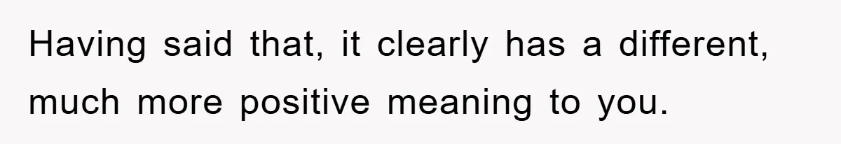 Having said that, it clearly has a different, much more positive meaning to you.