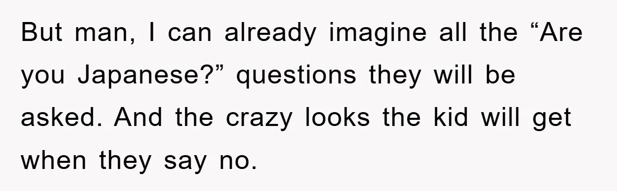But man, I can already imagine all the “Are you Japanese?” questions they will be asked. And the crazy looks the kid will get when they say no.