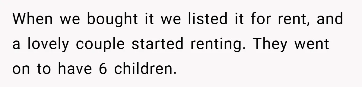 When we bought it we listed it for rent, and a lovely couple started renting. They went on to have 6 children.