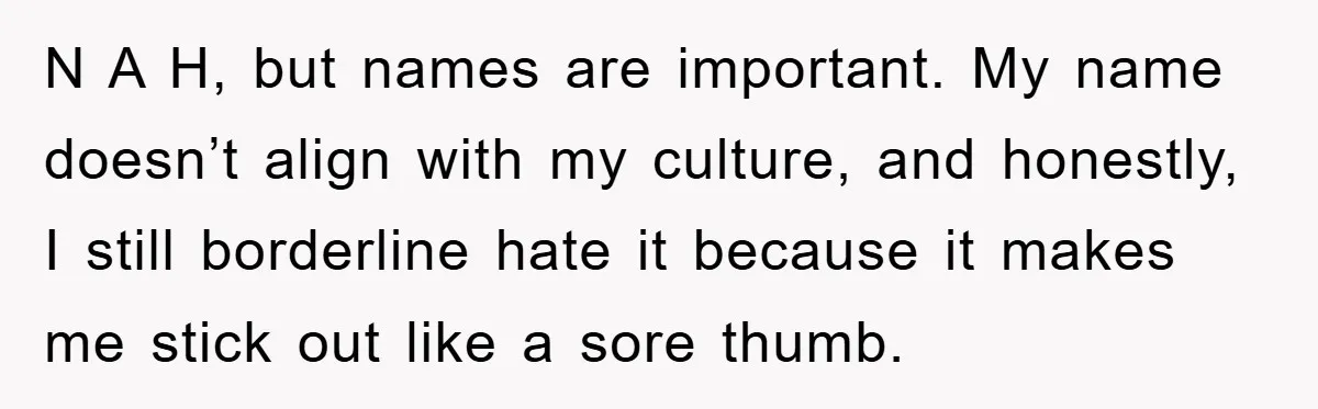 N A H, but names are important. My name doesn’t align with my culture, and honestly, I still borderline hate it because it makes me stick out like a sore...
