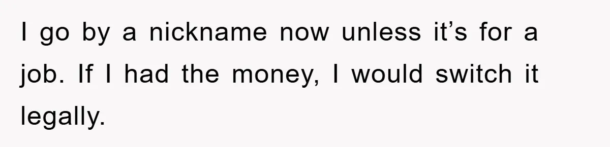 I go by a nickname now unless it’s for a job. If I had the money, I would switch it legally.