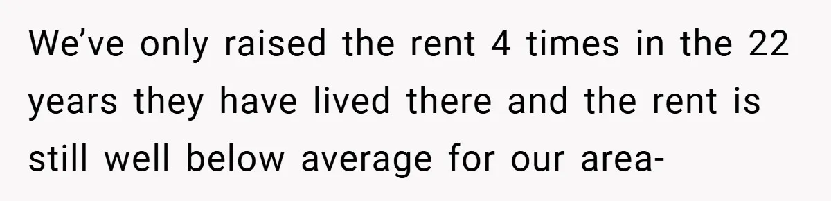 We’ve only raised the rent 4 times in the 22 years they have lived there and the rent is still well below average for our area-