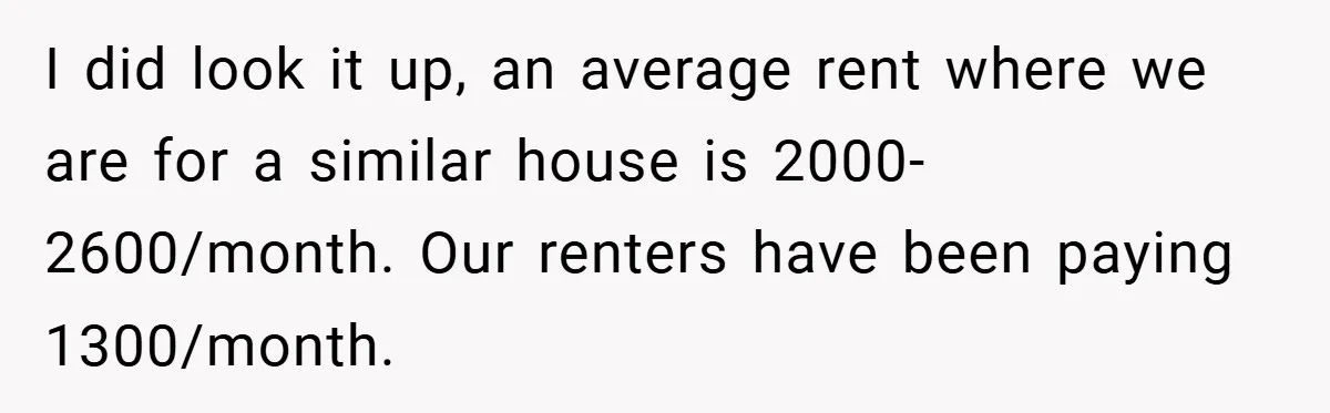 I did look it up, an average rent where we are for a similar house is 2000-2600/month. Our renters have been paying 1300/month.