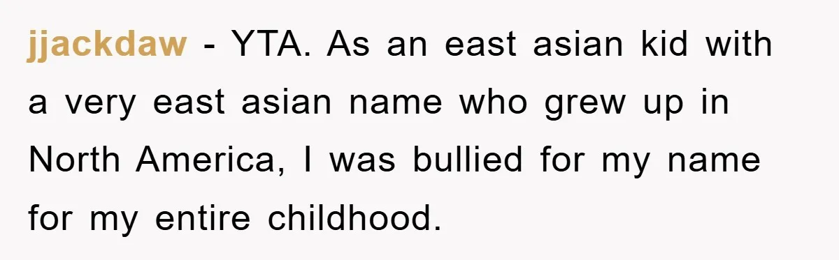 jjackdaw − YTA. As an east asian kid with a very east asian name who grew up in North America, I was bullied for my name for my entire childhood.