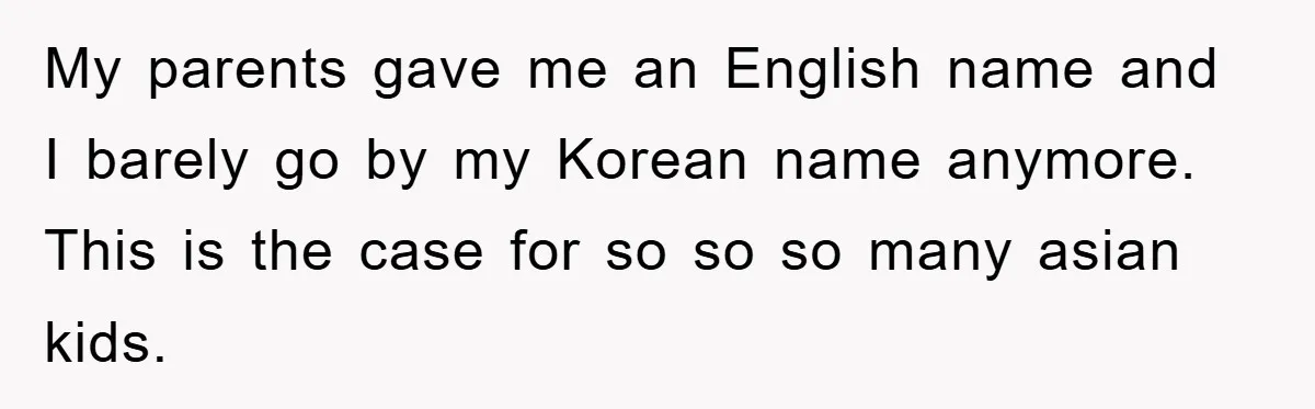 My parents gave me an English name and I barely go by my Korean name anymore. This is the case for so so so many asian kids.