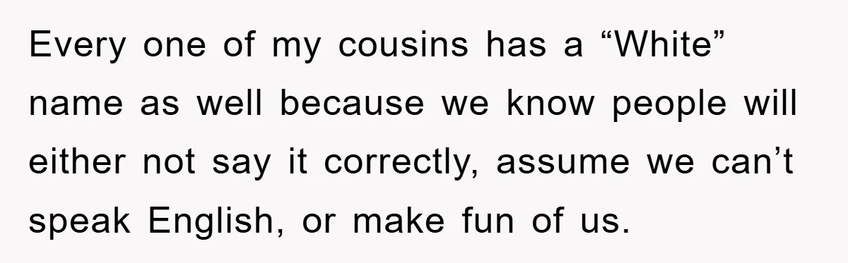 Every one of my cousins has a “White” name as well because we know people will either not say it correctly, assume we can’t speak English, or make fun of...