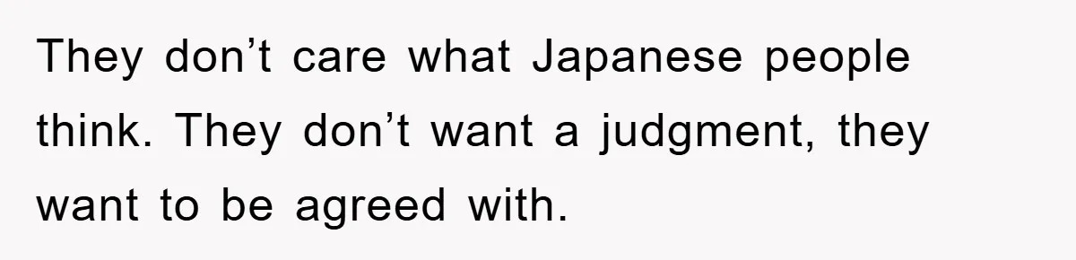 They don’t care what Japanese people think. They don’t want a judgment, they want to be agreed with.