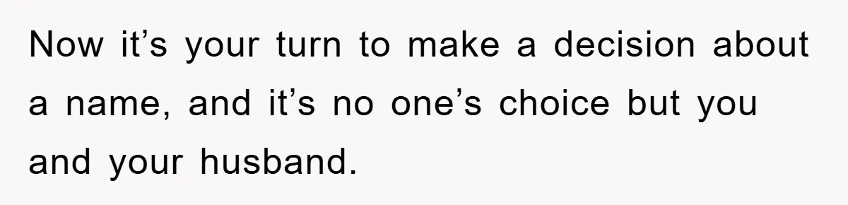Now it’s your turn to make a decision about a name, and it’s no one’s choice but you and your husband.