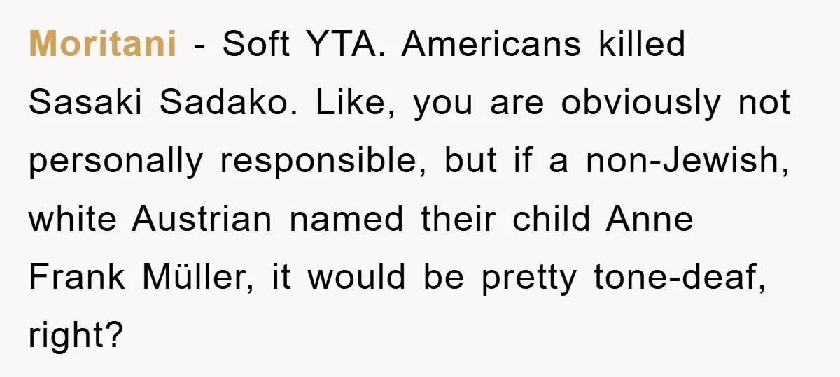 Moritani − Soft YTA. Americans killed Sasaki Sadako. Like, you are obviously not personally responsible, but if a non-Jewish, white Austrian named their child Anne Frank Müller, it would be...