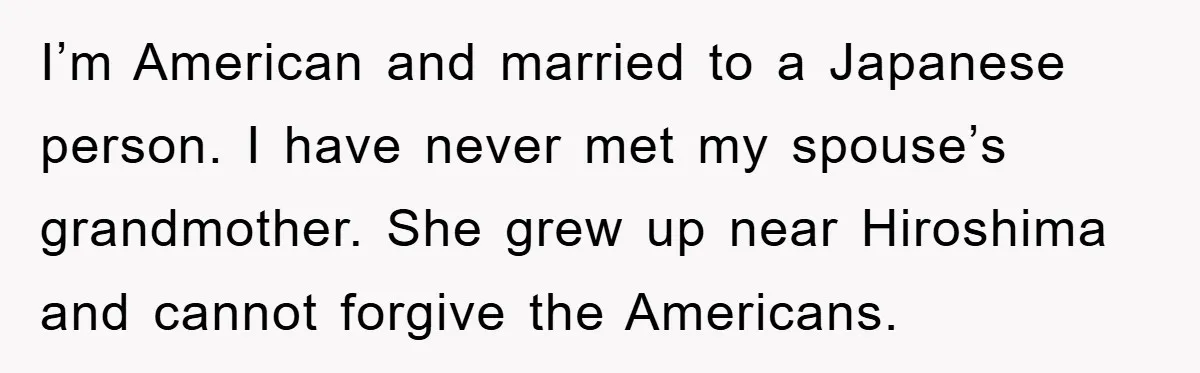 I’m American and married to a Japanese person. I have never met my spouse’s grandmother. She grew up near Hiroshima and cannot forgive the Americans.