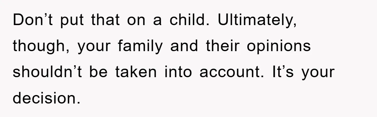 Don’t put that on a child. Ultimately, though, your family and their opinions shouldn’t be taken into account. It’s your decision.
