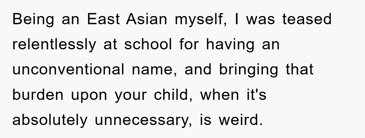 Being an East Asian myself, I was teased relentlessly at school for having an unconventional name, and bringing that burden upon your child, when it's absolutely unnecessary, is weird.