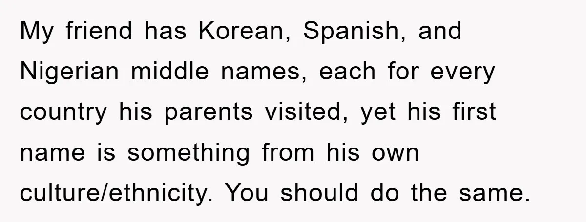 My friend has Korean, Spanish, and Nigerian middle names, each for every country his parents visited, yet his first name is something from his own culture/ethnicity. You should do the...