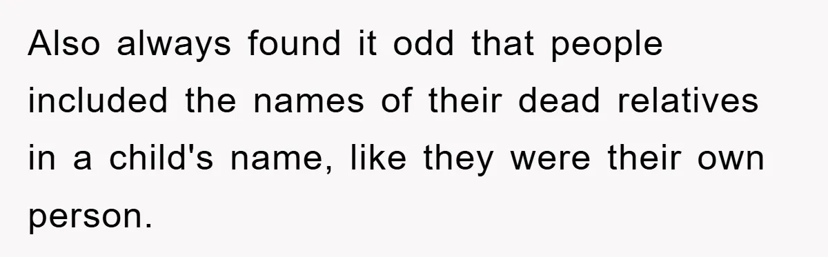 Also always found it odd that people included the names of their dead relatives in a child's name, like they were their own person.