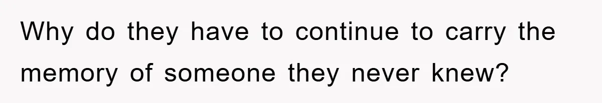 Why do they have to continue to carry the memory of someone they never knew?