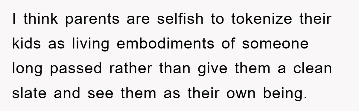 I think parents are selfish to tokenize their kids as living embodiments of someone long passed rather than give them a clean slate and see them as their own being.