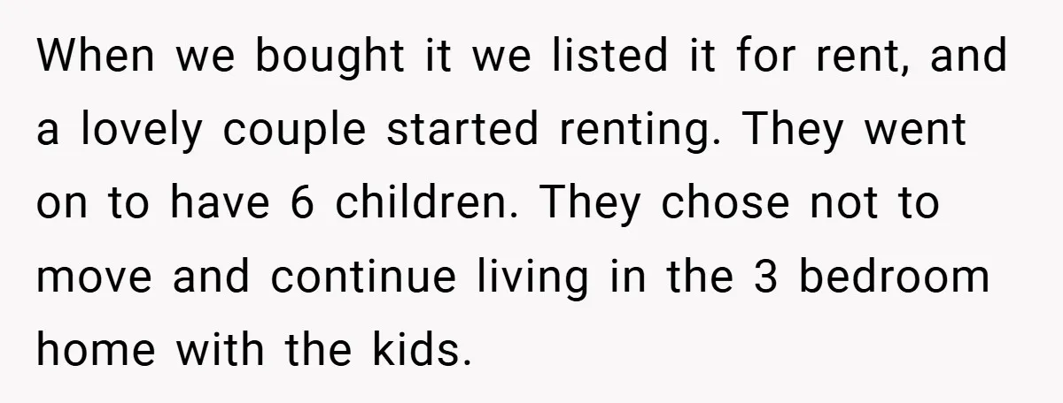 When we bought it we listed it for rent, and a lovely couple started renting. They went on to have 6 children. They chose not to move and continue living...