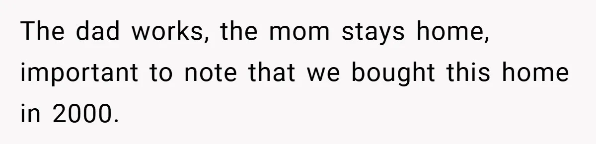 The dad works, the mom stays home, important to note that we bought this home in 2000.