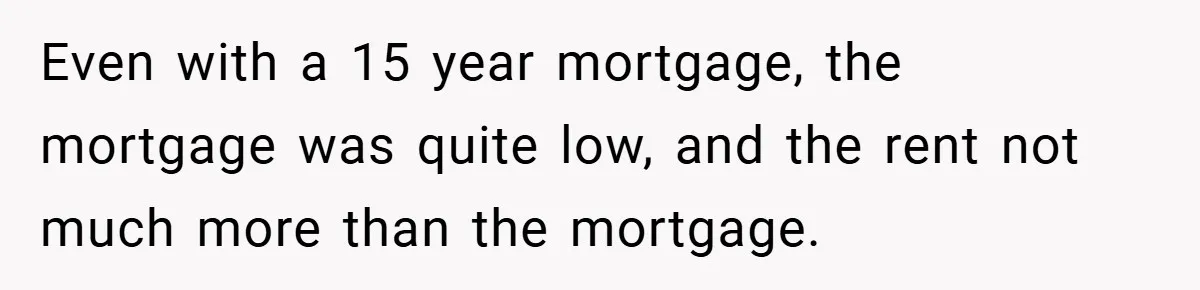 Even with a 15 year mortgage, the mortgage was quite low, and the rent not much more than the mortgage.