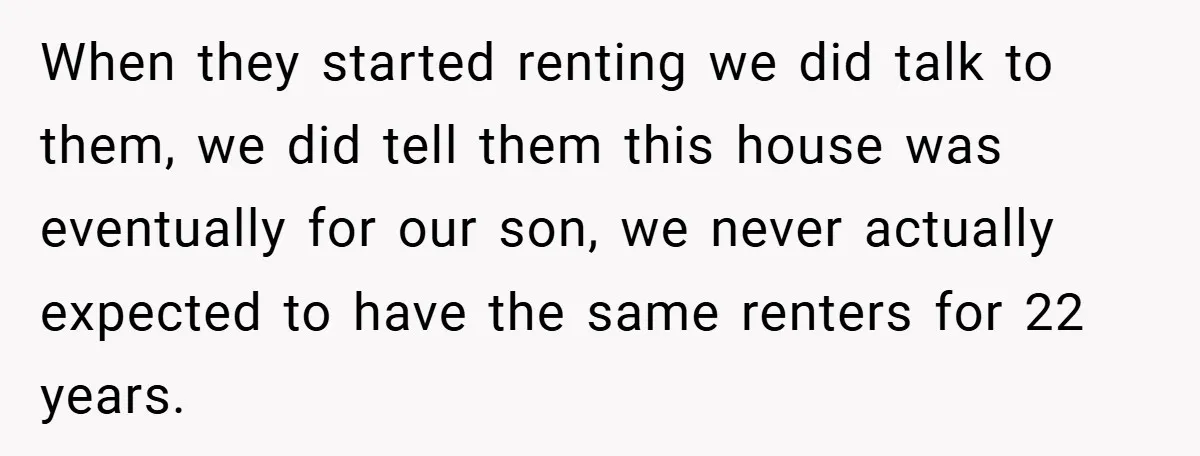 When they started renting we did talk to them, we did tell them this house was eventually for our son, we never actually expected to have the same renters for...