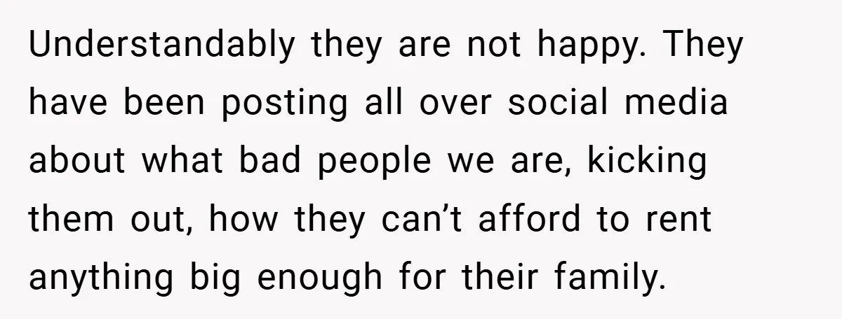 Understandably they are not happy. They have been posting all over social media about what bad people we are, kicking them out, how they can’t afford to rent anything big...