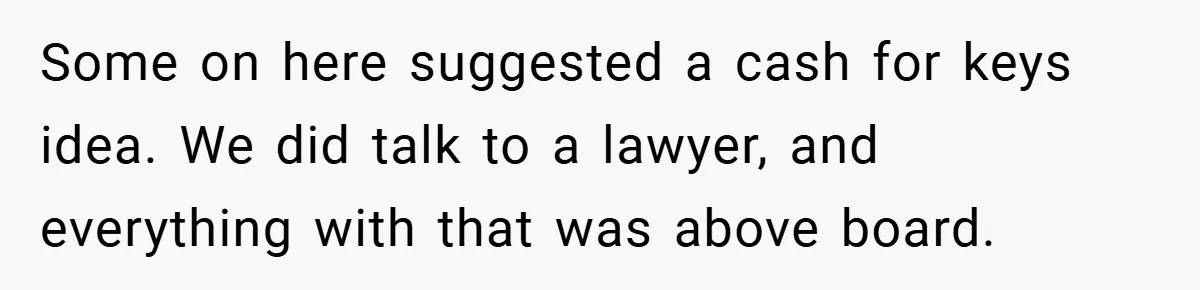Some on here suggested a cash for keys idea. We did talk to a lawyer, and everything with that was above board.