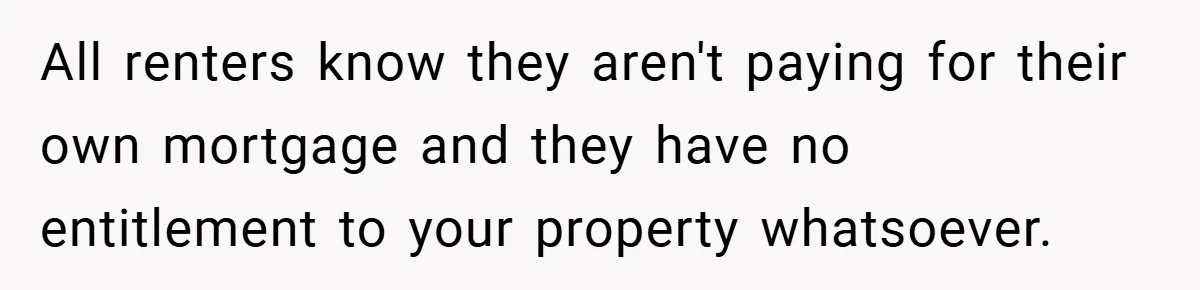 All renters know they aren't paying for their own mortgage and they have no entitlement to your property whatsoever.