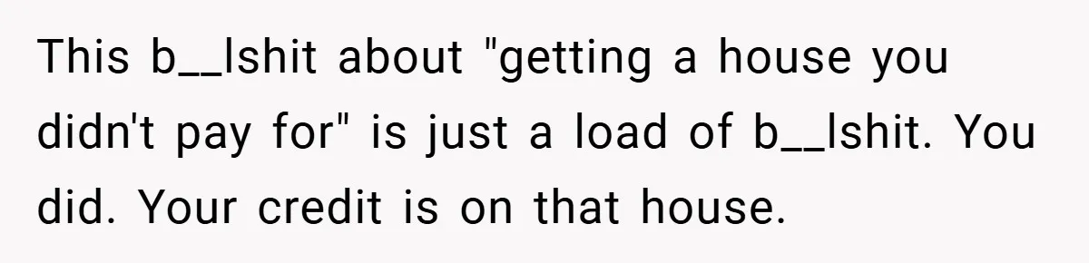 This b__lshit about "getting a house you didn't pay for" is just a load of b__lshit. You did. Your credit is on that house.