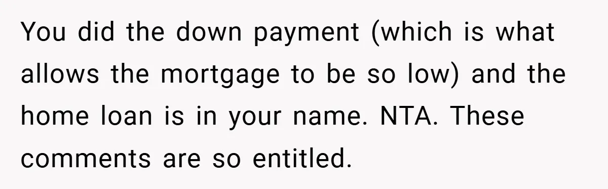 You did the down payment (which is what allows the mortgage to be so low) and the home loan is in your name. NTA. These comments are so entitled.