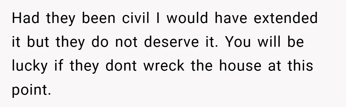 Had they been civil I would have extended it but they do not deserve it. You will be lucky if they dont wreck the house at this point.