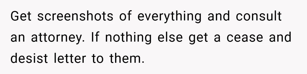 Get screenshots of everything and consult an attorney. If nothing else get a cease and desist letter to them.