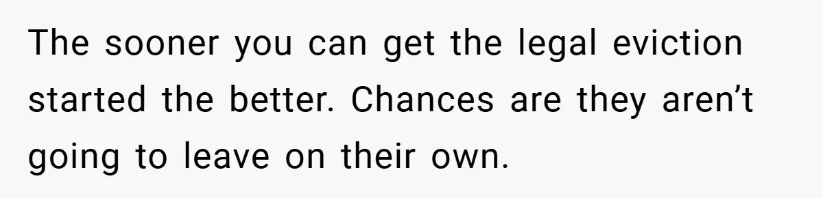 The sooner you can get the legal eviction started the better. Chances are they aren’t going to leave on their own.