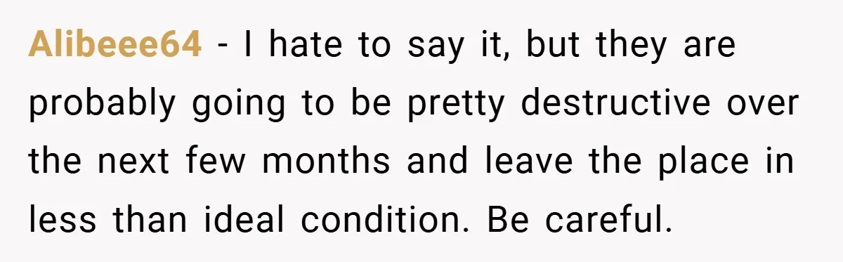 Alibeee64 − I hate to say it, but they are probably going to be pretty destructive over the next few months and leave the place in less than ideal condition....