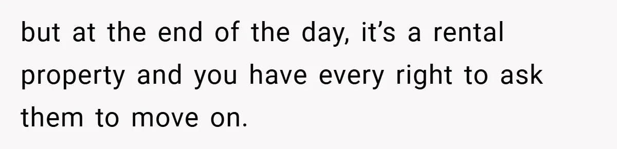 but at the end of the day, it’s a rental property and you have every right to ask them to move on.